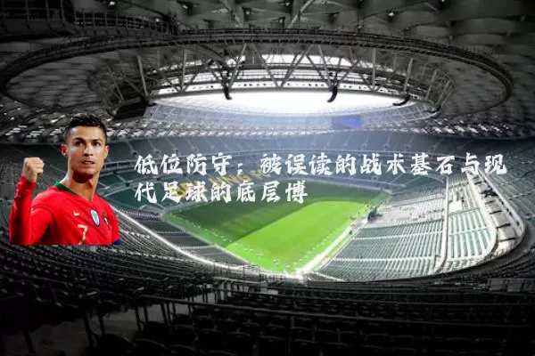 低位防守：被误读的战术基石与现代足球的底层博弈