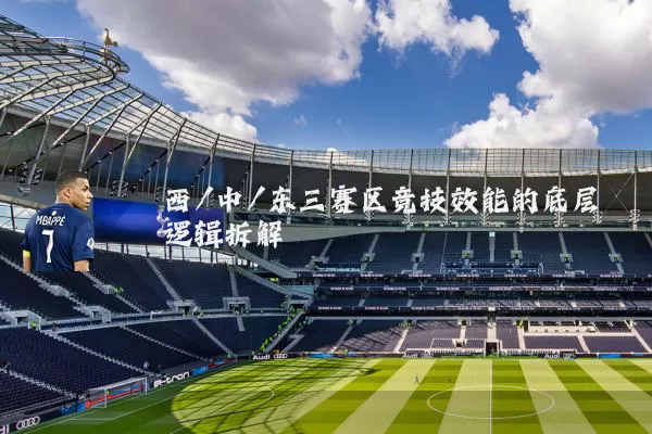 西/中/东三赛区竞技效能的底层逻辑拆解