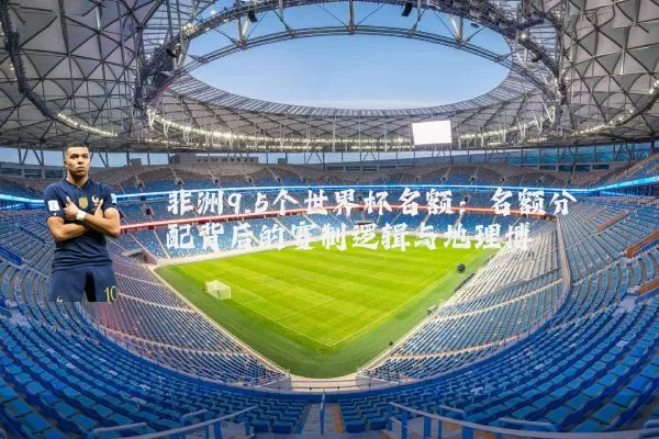 非洲9.5个世界杯名额：名额分配背后的赛制逻辑与地理博弈